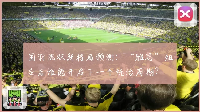 国羽混双新格局预测：“雅思”组合后谁能开启下一个统治周期？