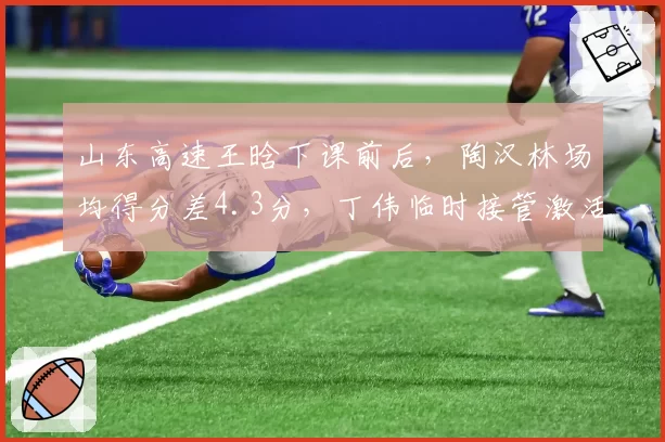 山东高速王晗下课前后，陶汉林场均得分差4.3分，丁伟临时接管激活内线效率