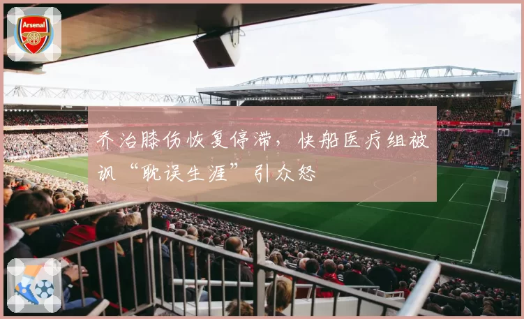 乔治膝伤恢复停滞，快船医疗组被讽“耽误生涯”引众怒