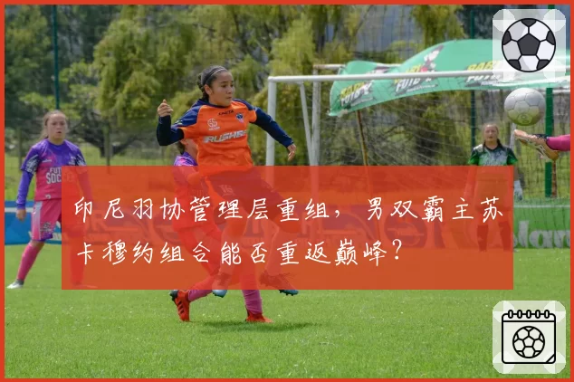 印尼羽协管理层重组，男双霸主苏卡穆约组合能否重返巅峰？