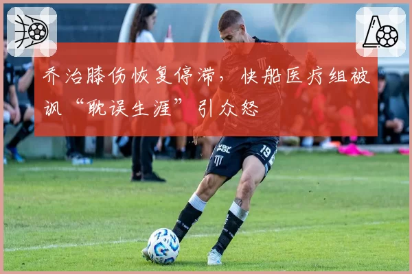 乔治膝伤恢复停滞，快船医疗组被讽“耽误生涯”引众怒