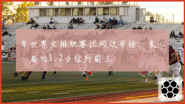 年世界女排联赛拦网效率榜：袁心玥局均1.2分位列前三