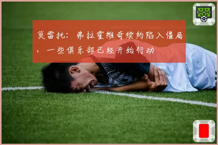莫雷托:弗拉霍维奇续约陷入僵局,一些俱乐部已经开始行动