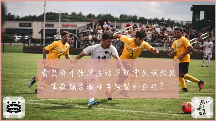 青岛海牛张卫左边卫防守失误频发,亚森能否激活年轻替补应对?