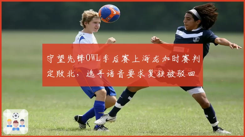 守望先锋OWL季后赛上海龙加时赛判定败北，选手语音要求复核被驳回后愤然离场__br_