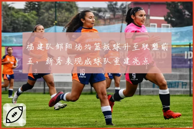 福建队邹阳场均篮板球升至联盟前五，新秀表现成球队重建亮点
