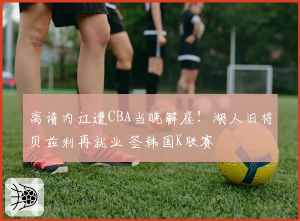 离谱内讧遭CBA当晚解雇！湖人旧将贝兹利再就业 签韩国K联赛