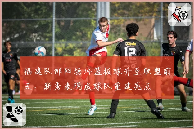 福建队邹阳场均篮板球升至联盟前五，新秀表现成球队重建亮点