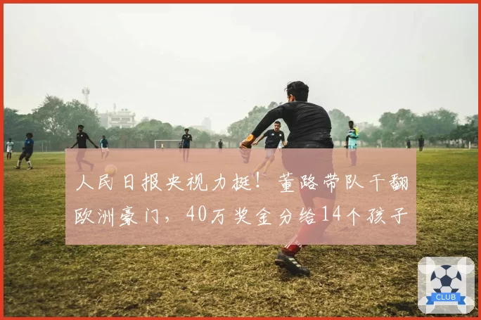 人民日报央视力挺！董路带队干翻欧洲豪门，40万奖金分给14个孩子