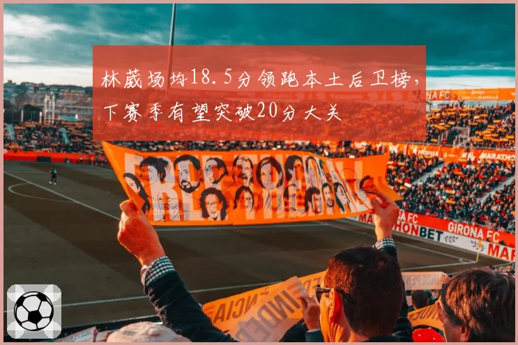 林葳场均18.5分领跑本土后卫榜,下赛季有望突破20分大关
