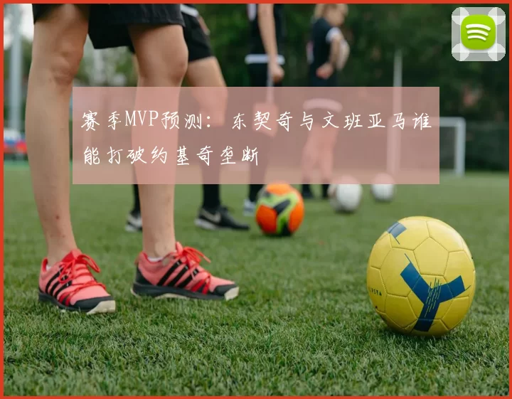 赛季MVP预测：东契奇与文班亚马谁能打破约基奇垄断