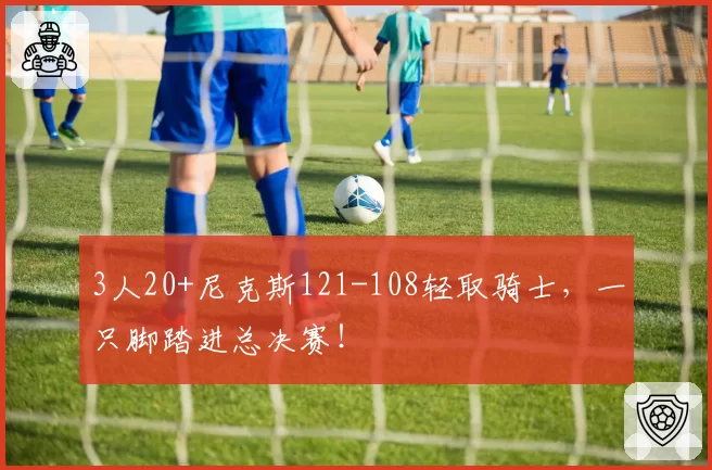 3人20+尼克斯121-108轻取骑士，一只脚踏进总决赛！