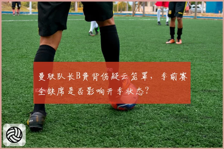 曼联队长B费背伤疑云笼罩，季前赛全缺席是否影响开季状态？