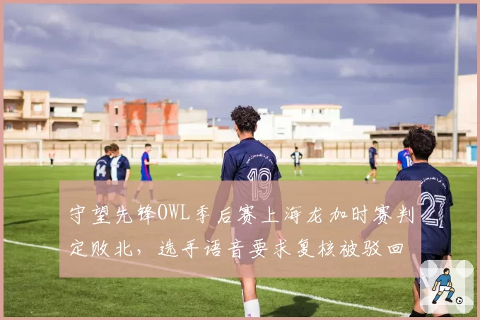 守望先锋OWL季后赛上海龙加时赛判定败北，选手语音要求复核被驳回后愤然离场__br_