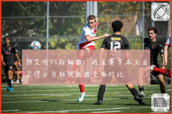 郭艾伦vs孙铭徽:近五赛季本土后卫得分与助攻数据全面对比
