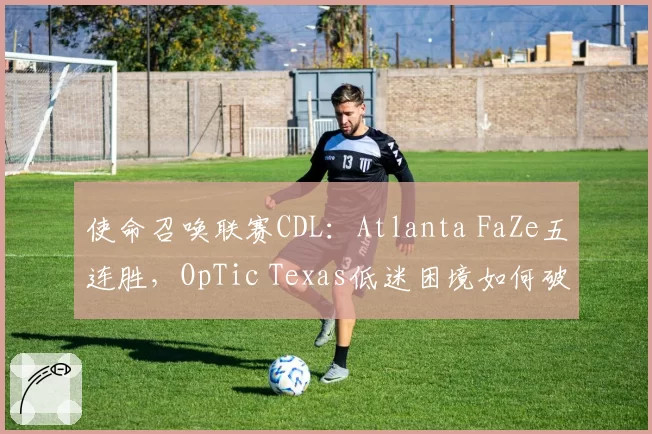 使命召唤联赛CDL：Atlanta FaZe五连胜，OpTic Texas低迷困境如何破解？