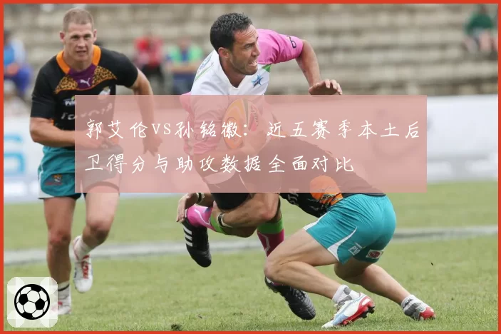 郭艾伦vs孙铭徽：近五赛季本土后卫得分与助攻数据全面对比