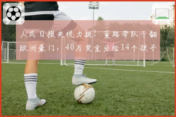 人民日报央视力挺！董路带队干翻欧洲豪门，40万奖金分给14个孩子
