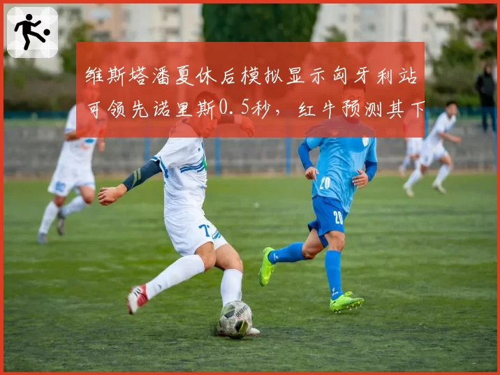 维斯塔潘夏休后模拟显示匈牙利站可领先诺里斯0.5秒，红牛预测其下半赛季统治力不减