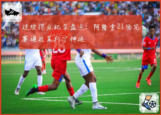 连续得分纪录盘点:阿隆索21场完赛逼近莱科宁神迹