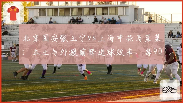 北京国安张玉宁vs上海申花马莱莱：本土与外援前锋进球效率，每90分钟射门转化谁更高效？