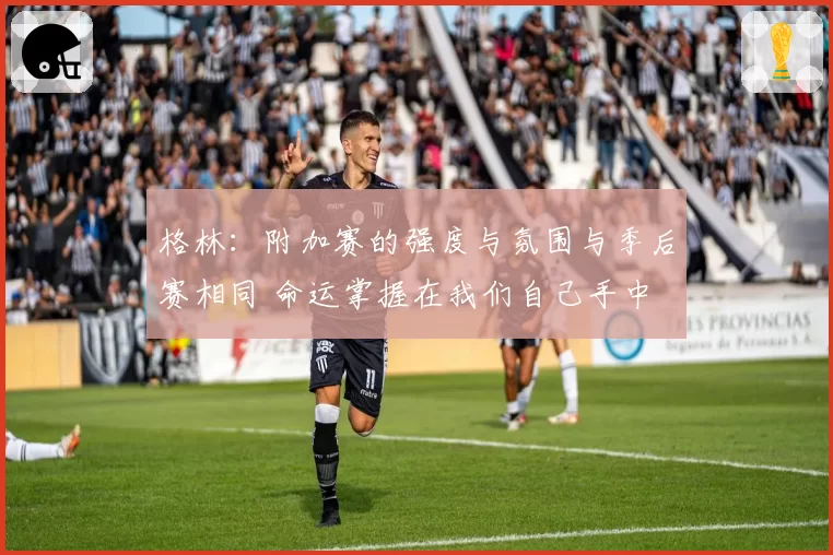 格林：附加赛的强度与氛围与季后赛相同 命运掌握在我们自己手中