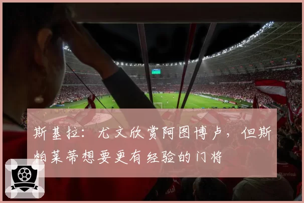 斯基拉：尤文欣赏阿图博卢，但斯帕莱蒂想要更有经验的门将