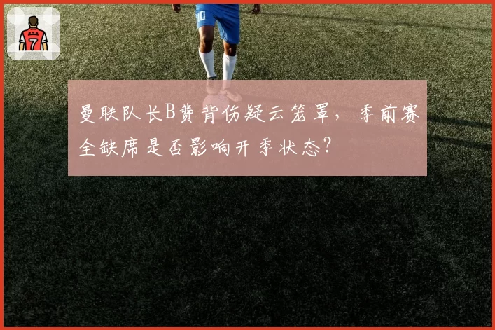 曼联队长B费背伤疑云笼罩，季前赛全缺席是否影响开季状态？