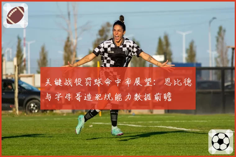 关键战役罚球命中率展望：恩比德与字母哥造犯规能力数据前瞻