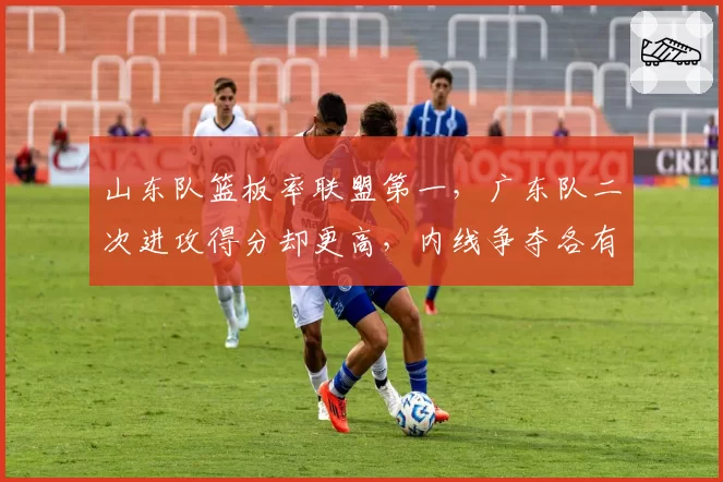 山东队篮板率联盟第一，广东队二次进攻得分却更高，内线争夺各有侧重