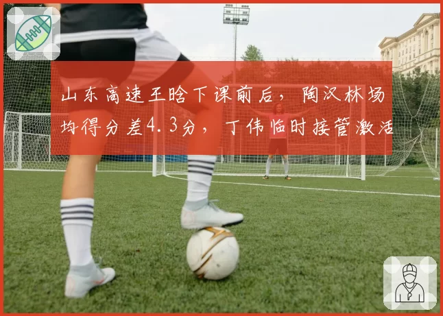 山东高速王晗下课前后，陶汉林场均得分差4.3分，丁伟临时接管激活内线效率