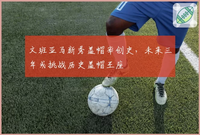 文班亚马新秀盖帽率创史，未来三年或挑战历史盖帽王座