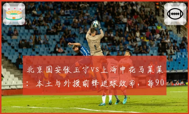 北京国安张玉宁vs上海申花马莱莱：本土与外援前锋进球效率，每90分钟射门转化谁更高效？