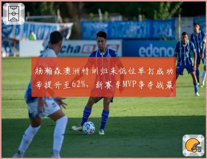 杨瀚森澳洲特训归来低位单打成功率提升至62%，新赛季MVP争夺战最大黑马浮现