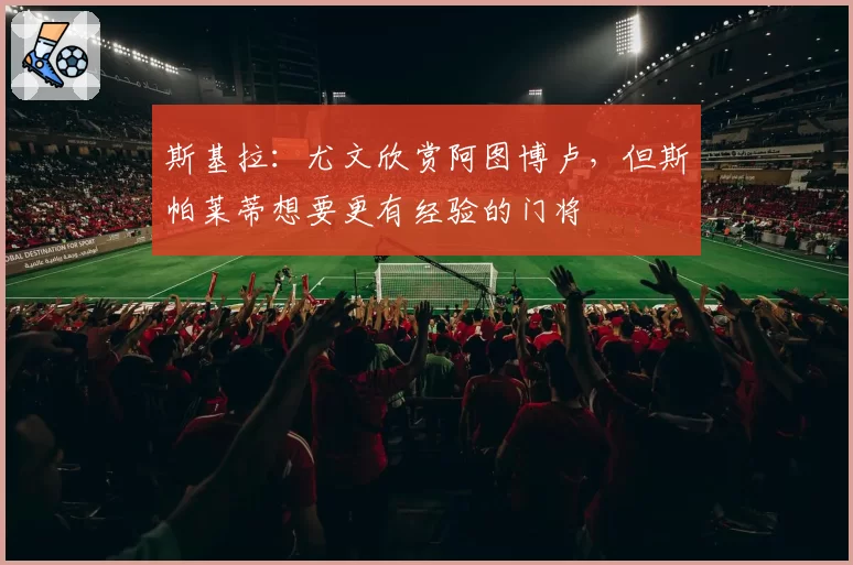 斯基拉：尤文欣赏阿图博卢，但斯帕莱蒂想要更有经验的门将