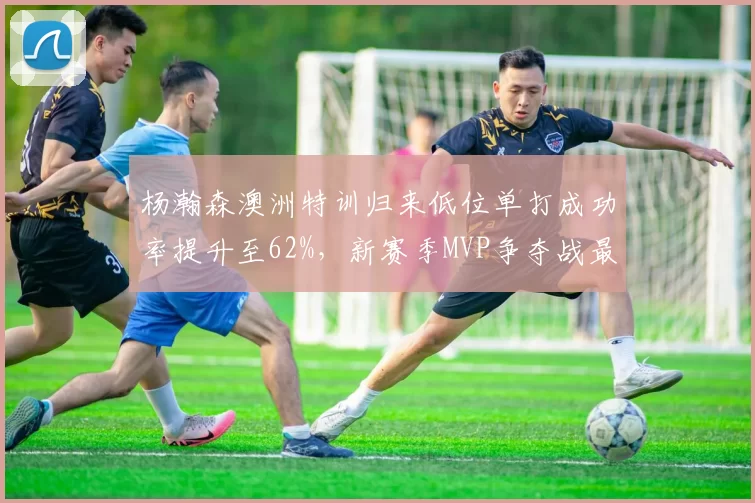 杨瀚森澳洲特训归来低位单打成功率提升至62%，新赛季MVP争夺战最大黑马浮现
