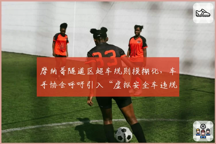 摩纳哥隧道区超车规则模糊化，车手协会呼吁引入“虚拟安全车违规重罚”