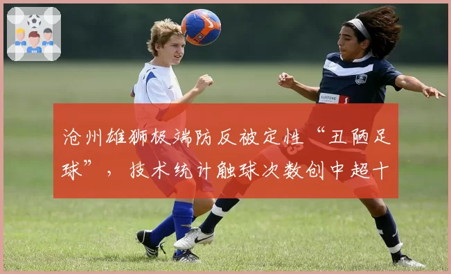 沧州雄狮极端防反被定性“丑陋足球”,技术统计触球次数创中超十年最低