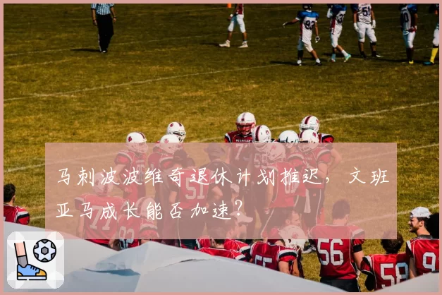 马刺波波维奇退休计划推迟，文班亚马成长能否加速？