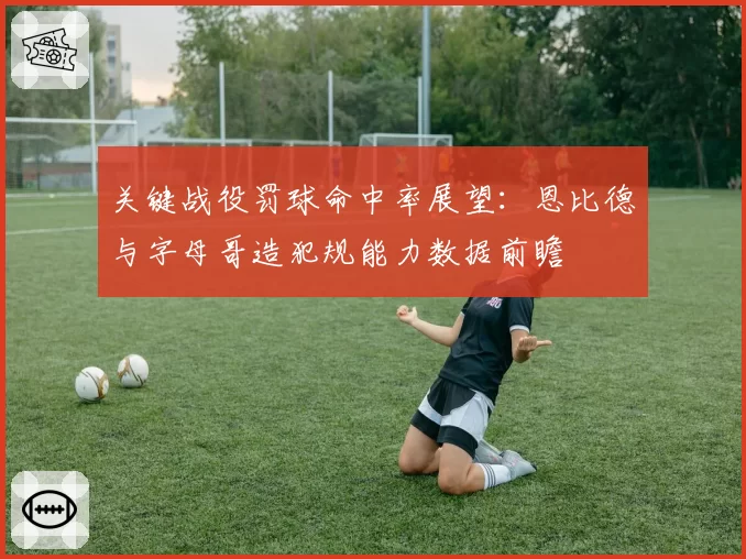 关键战役罚球命中率展望：恩比德与字母哥造犯规能力数据前瞻