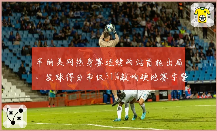 辛纳美网热身赛连续两站首轮出局，发球得分率仅51%敲响硬地赛季警钟