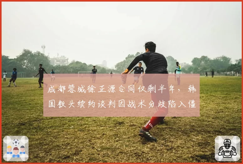 成都蓉城徐正源合同仅剩半年，韩国教头续约谈判因战术分歧陷入僵局