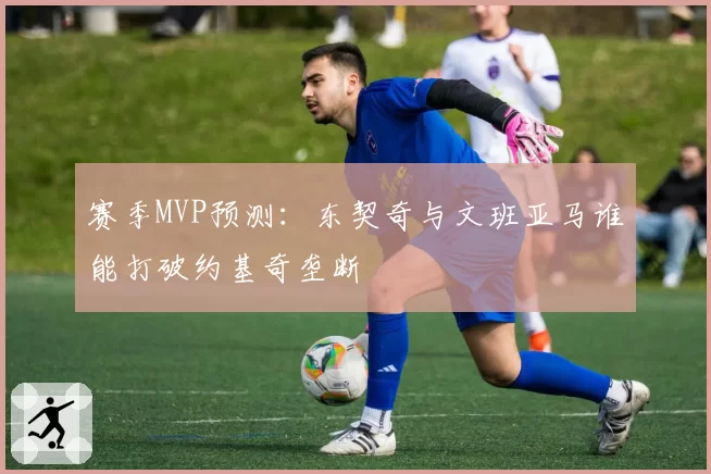 赛季MVP预测：东契奇与文班亚马谁能打破约基奇垄断