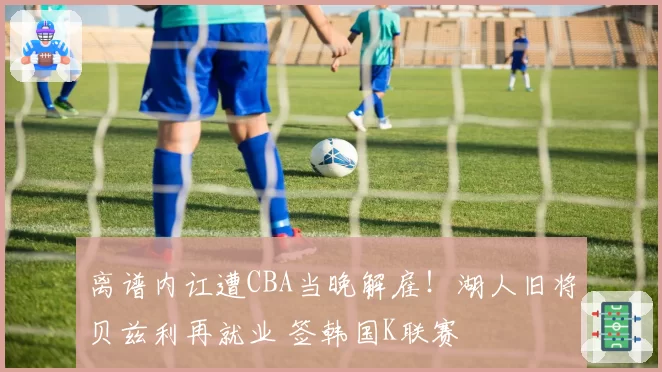 离谱内讧遭CBA当晚解雇！湖人旧将贝兹利再就业 签韩国K联赛